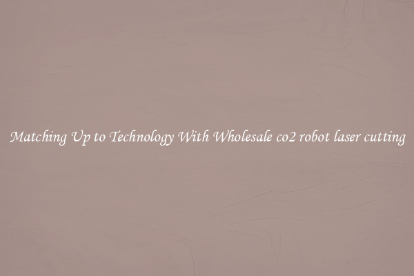 Matching Up to Technology With Wholesale co2 robot laser cutting