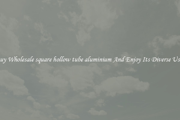 Buy Wholesale square hollow tube aluminium And Enjoy Its Diverse Uses