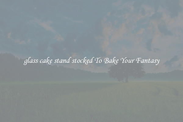 glass cake stand stocked To Bake Your Fantasy