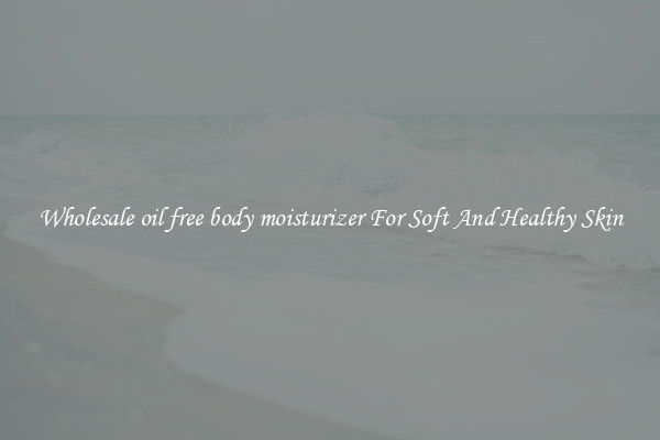 Wholesale oil free body moisturizer For Soft And Healthy Skin